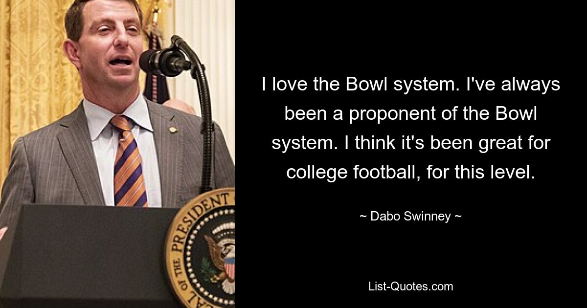 I love the Bowl system. I've always been a proponent of the Bowl system. I think it's been great for college football, for this level. — © Dabo Swinney