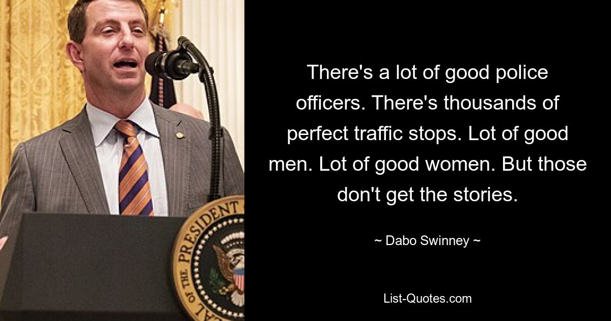 There's a lot of good police officers. There's thousands of perfect traffic stops. Lot of good men. Lot of good women. But those don't get the stories. — © Dabo Swinney