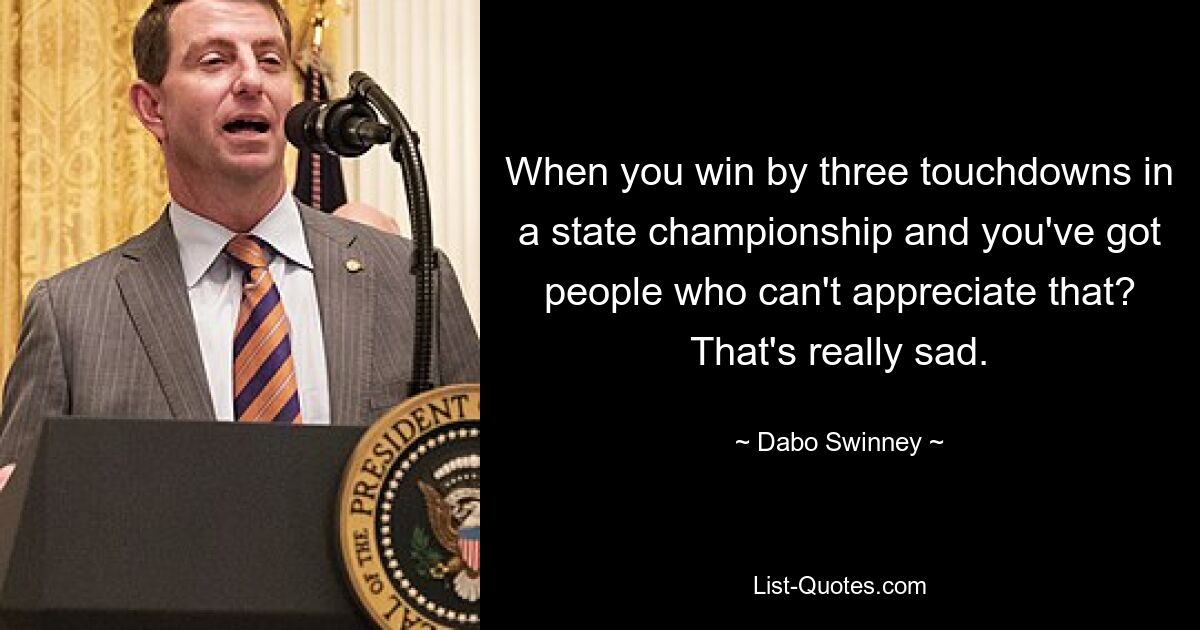 When you win by three touchdowns in a state championship and you've got people who can't appreciate that? That's really sad. — © Dabo Swinney