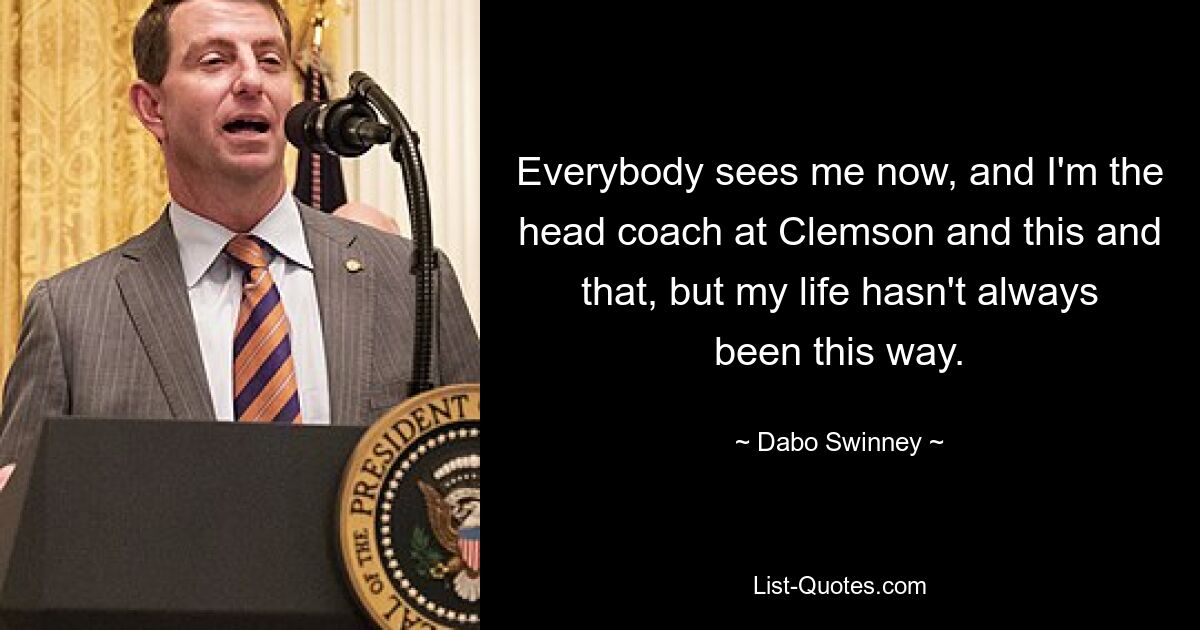 Everybody sees me now, and I'm the head coach at Clemson and this and that, but my life hasn't always been this way. — © Dabo Swinney