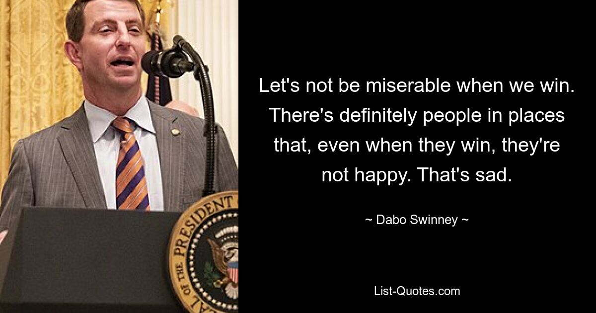 Let's not be miserable when we win. There's definitely people in places that, even when they win, they're not happy. That's sad. — © Dabo Swinney