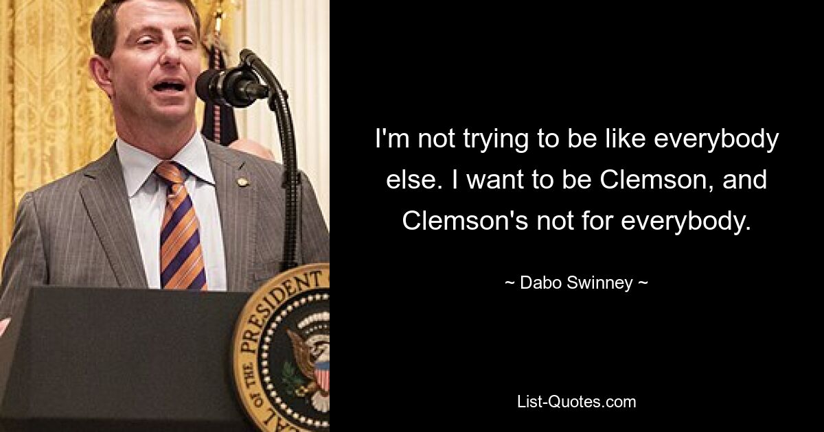 I'm not trying to be like everybody else. I want to be Clemson, and Clemson's not for everybody. — © Dabo Swinney