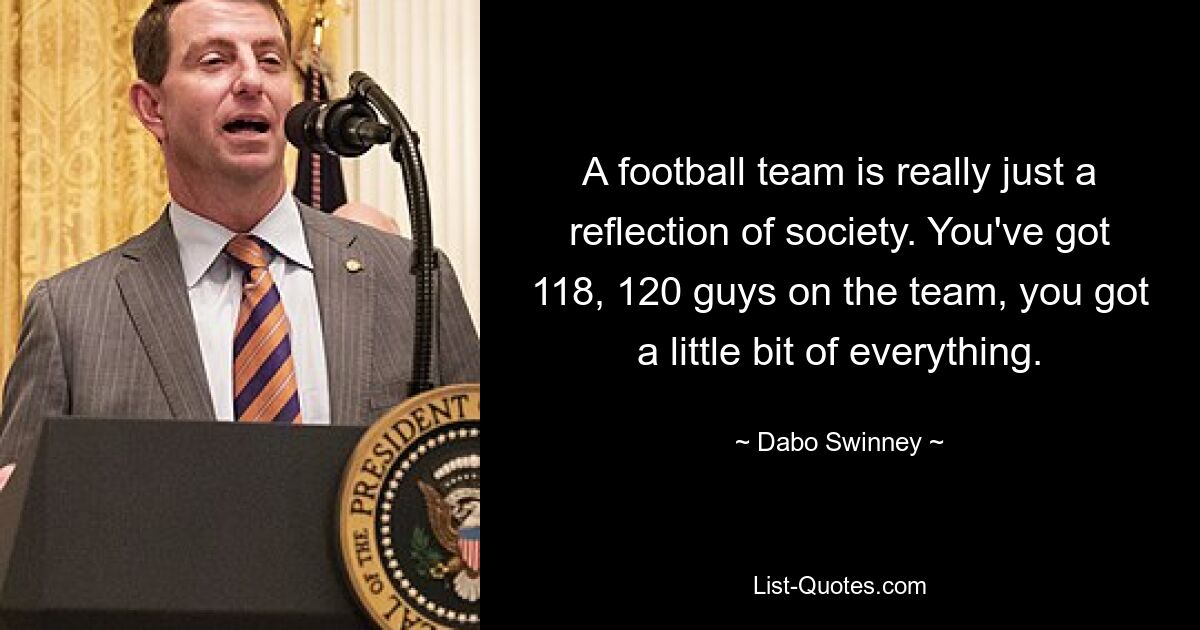 A football team is really just a reflection of society. You've got 118, 120 guys on the team, you got a little bit of everything. — © Dabo Swinney