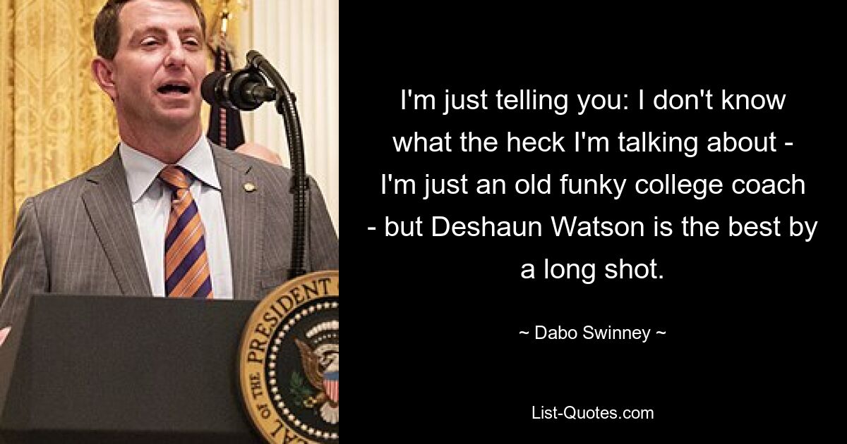 I'm just telling you: I don't know what the heck I'm talking about - I'm just an old funky college coach - but Deshaun Watson is the best by a long shot. — © Dabo Swinney