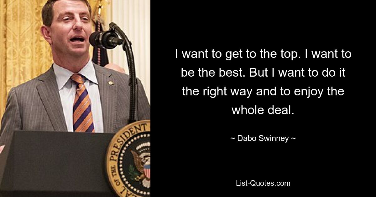 I want to get to the top. I want to be the best. But I want to do it the right way and to enjoy the whole deal. — © Dabo Swinney