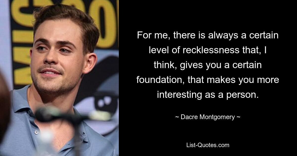 For me, there is always a certain level of recklessness that, I think, gives you a certain foundation, that makes you more interesting as a person. — © Dacre Montgomery