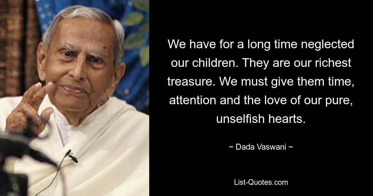 We have for a long time neglected our children. They are our richest treasure. We must give them time, attention and the love of our pure, unselfish hearts. — © Dada Vaswani