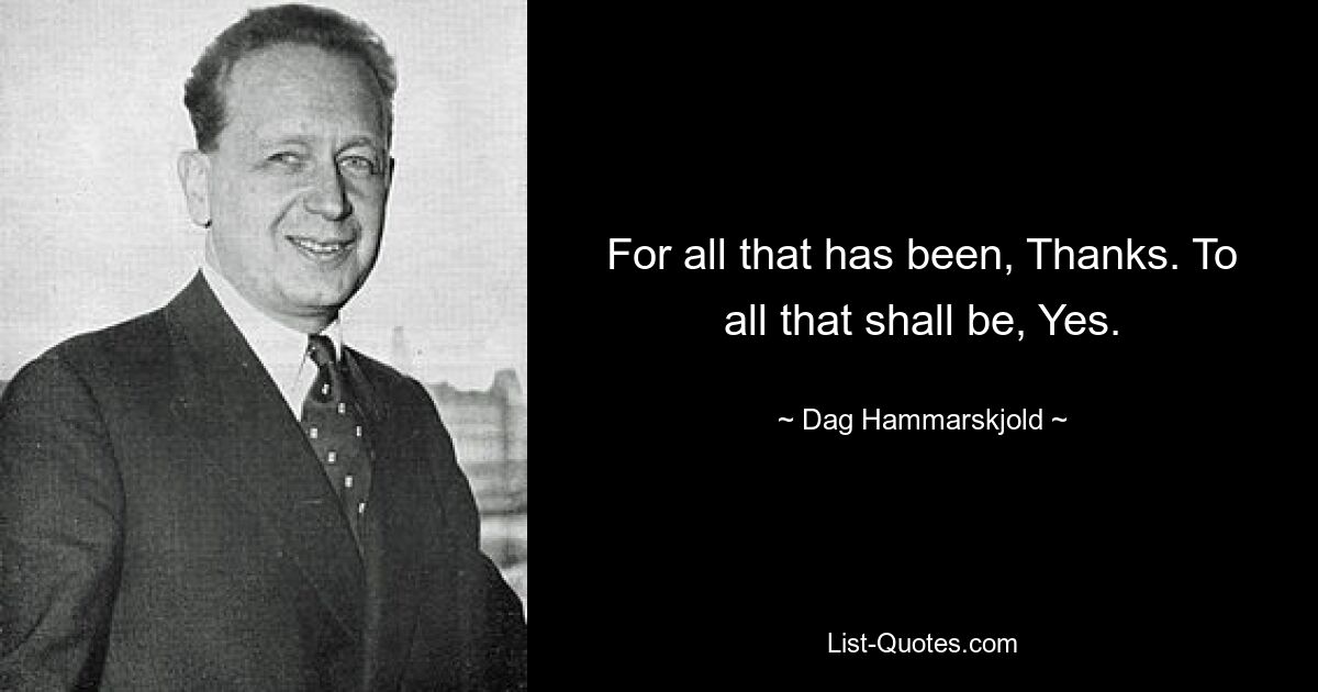 For all that has been, Thanks. To all that shall be, Yes. — © Dag Hammarskjold