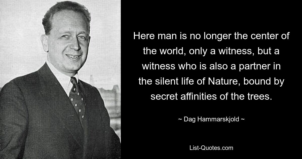 Here man is no longer the center of the world, only a witness, but a witness who is also a partner in the silent life of Nature, bound by secret affinities of the trees. — © Dag Hammarskjold