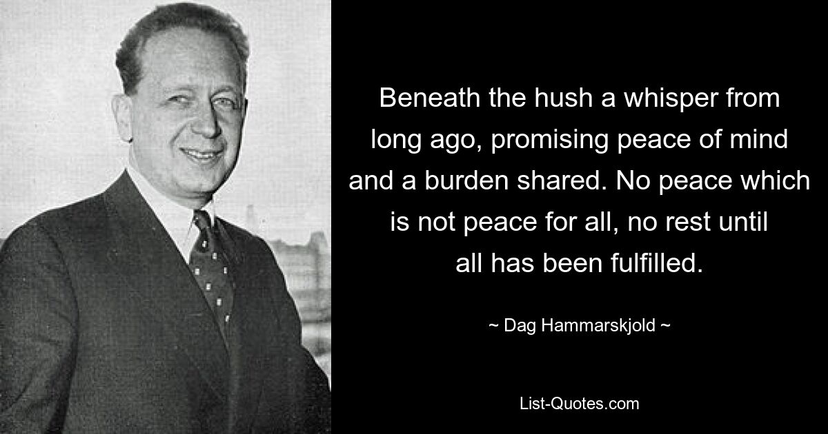 Beneath the hush a whisper from long ago, promising peace of mind and a burden shared. No peace which is not peace for all, no rest until all has been fulfilled. — © Dag Hammarskjold