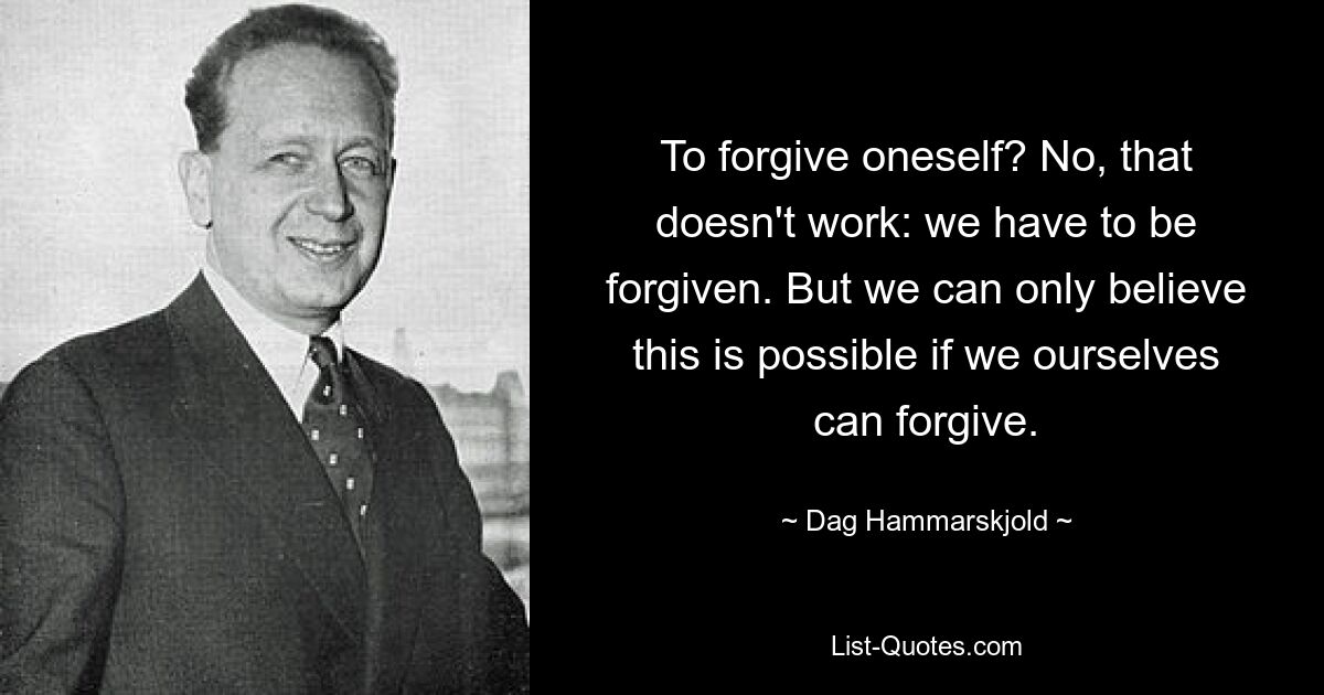 To forgive oneself? No, that doesn't work: we have to be forgiven. But we can only believe this is possible if we ourselves can forgive. — © Dag Hammarskjold