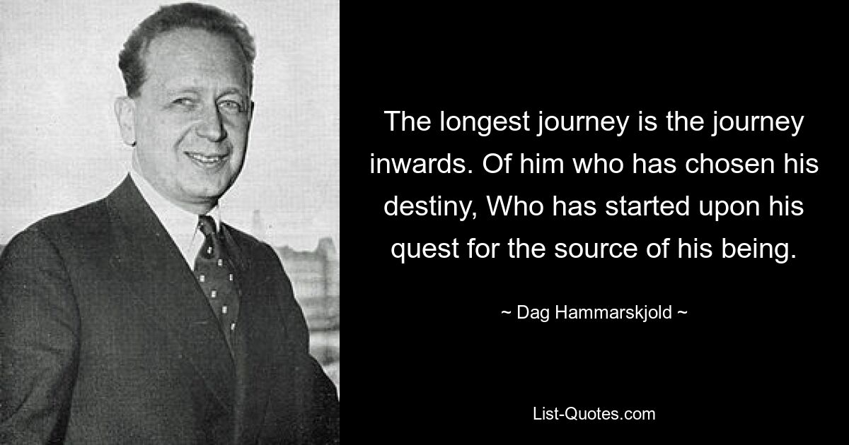 The longest journey is the journey inwards. Of him who has chosen his destiny, Who has started upon his quest for the source of his being. — © Dag Hammarskjold