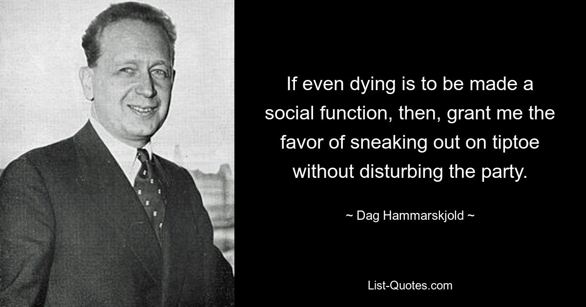 If even dying is to be made a social function, then, grant me the favor of sneaking out on tiptoe without disturbing the party. — © Dag Hammarskjold