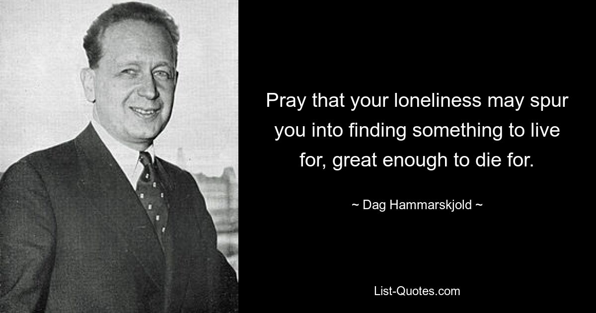 Pray that your loneliness may spur you into finding something to live for, great enough to die for. — © Dag Hammarskjold