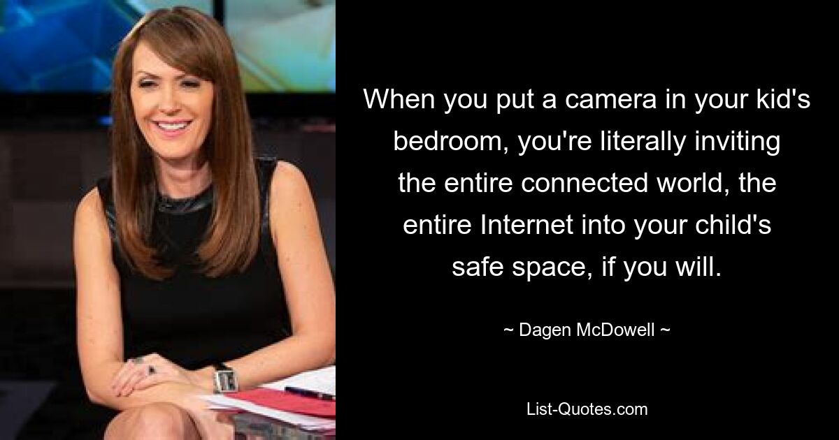 When you put a camera in your kid's bedroom, you're literally inviting the entire connected world, the entire Internet into your child's safe space, if you will. — © Dagen McDowell