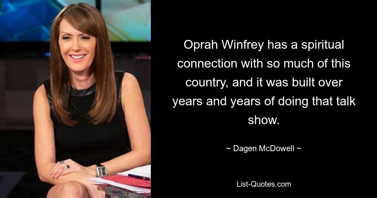 Oprah Winfrey has a spiritual connection with so much of this country, and it was built over years and years of doing that talk show. — © Dagen McDowell