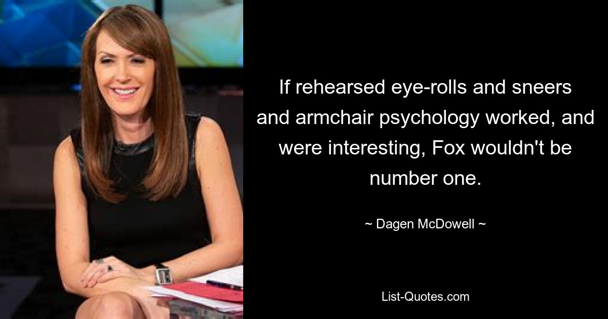 If rehearsed eye-rolls and sneers and armchair psychology worked, and were interesting, Fox wouldn't be number one. — © Dagen McDowell