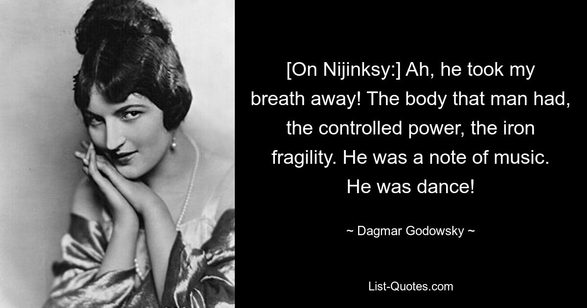 [On Nijinksy:] Ah, he took my breath away! The body that man had, the controlled power, the iron fragility. He was a note of music. He was dance! — © Dagmar Godowsky