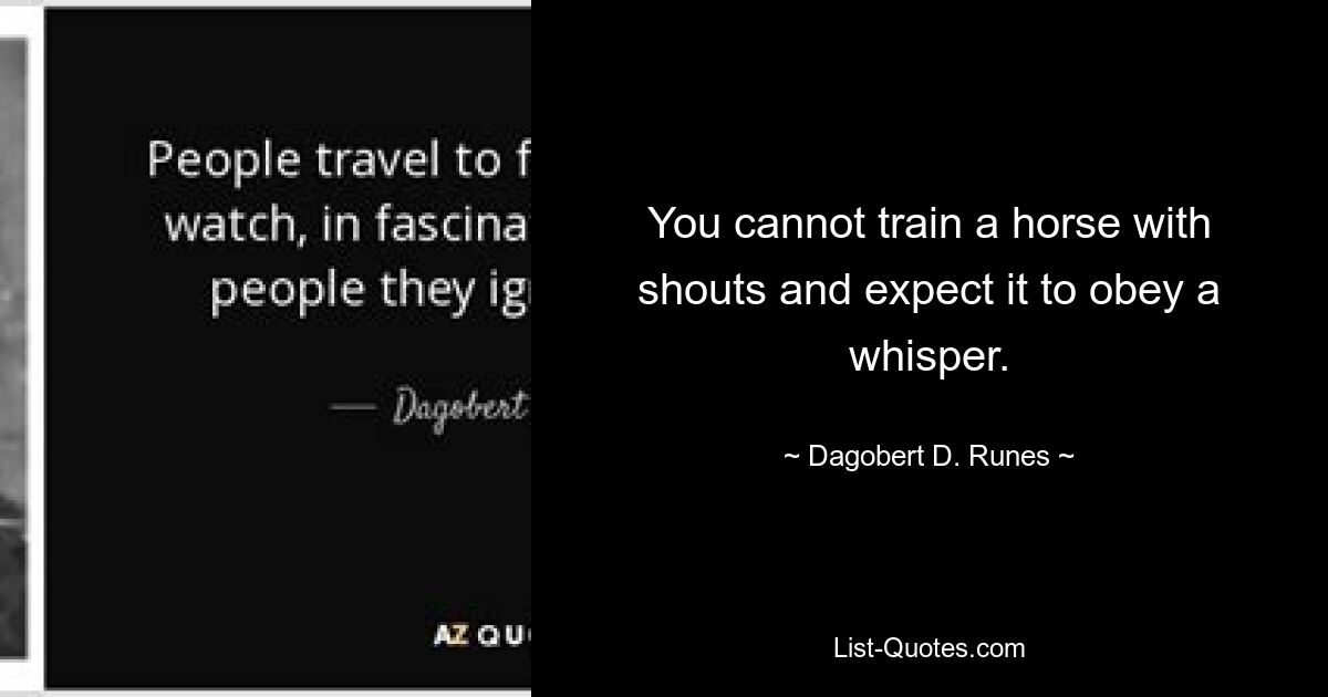 You cannot train a horse with shouts and expect it to obey a whisper. — © Dagobert D. Runes