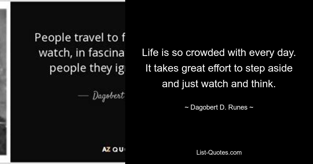 Life is so crowded with every day. It takes great effort to step aside and just watch and think. — © Dagobert D. Runes