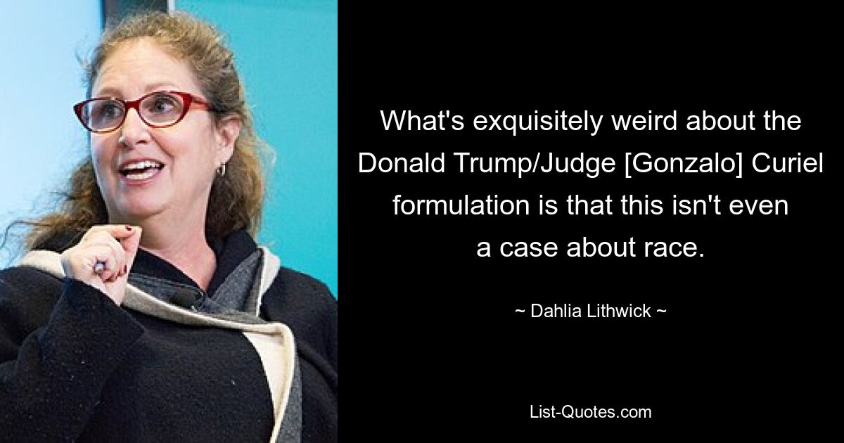 What's exquisitely weird about the Donald Trump/Judge [Gonzalo] Curiel formulation is that this isn't even a case about race. — © Dahlia Lithwick