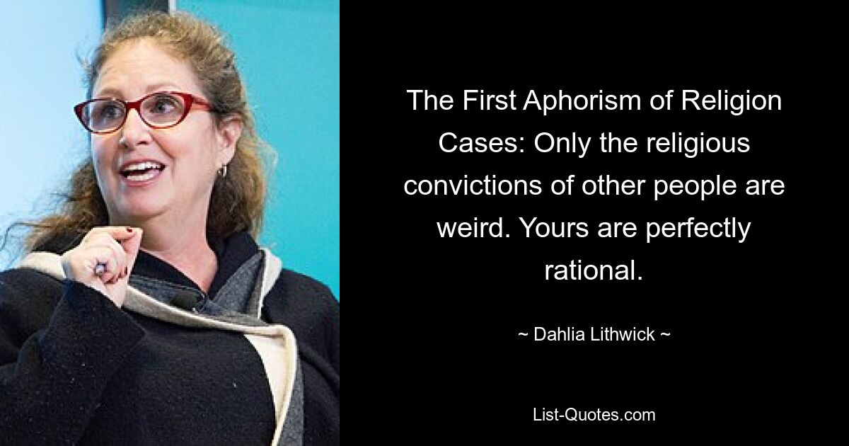 The First Aphorism of Religion Cases: Only the religious convictions of other people are weird. Yours are perfectly rational. — © Dahlia Lithwick