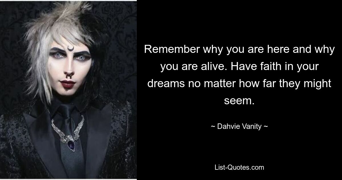 Remember why you are here and why you are alive. Have faith in your dreams no matter how far they might seem. — © Dahvie Vanity