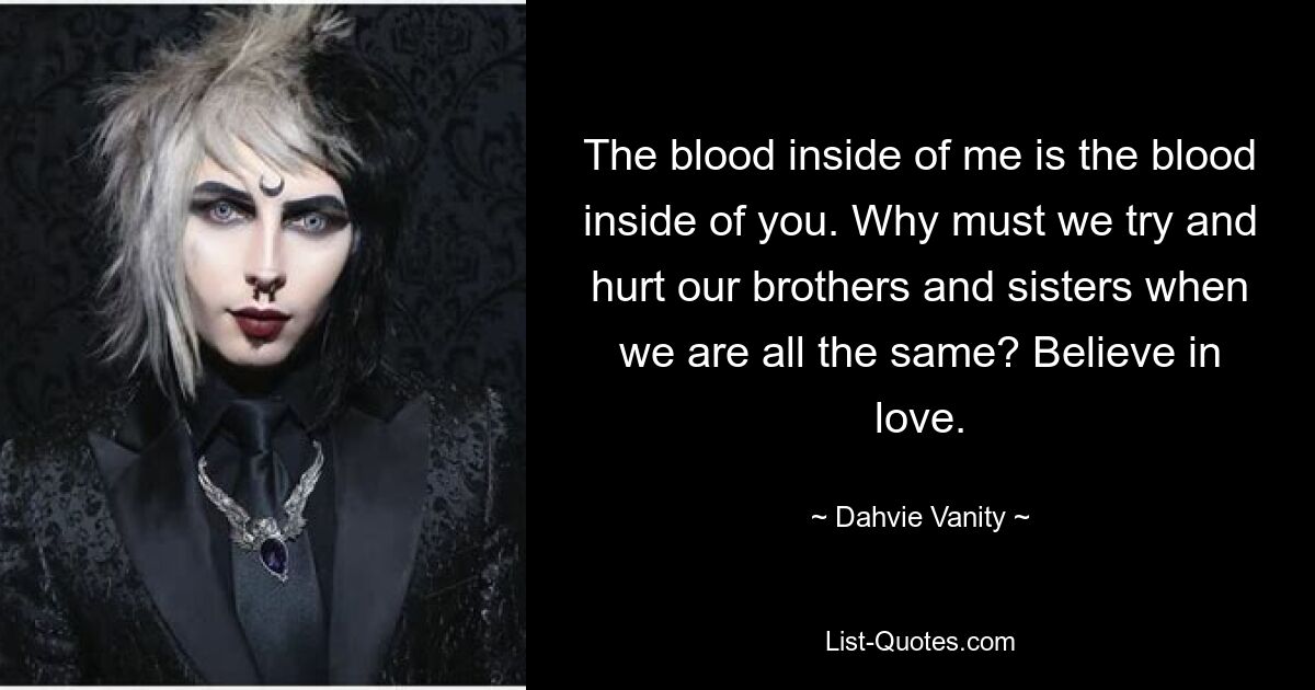 The blood inside of me is the blood inside of you. Why must we try and hurt our brothers and sisters when we are all the same? Believe in love. — © Dahvie Vanity