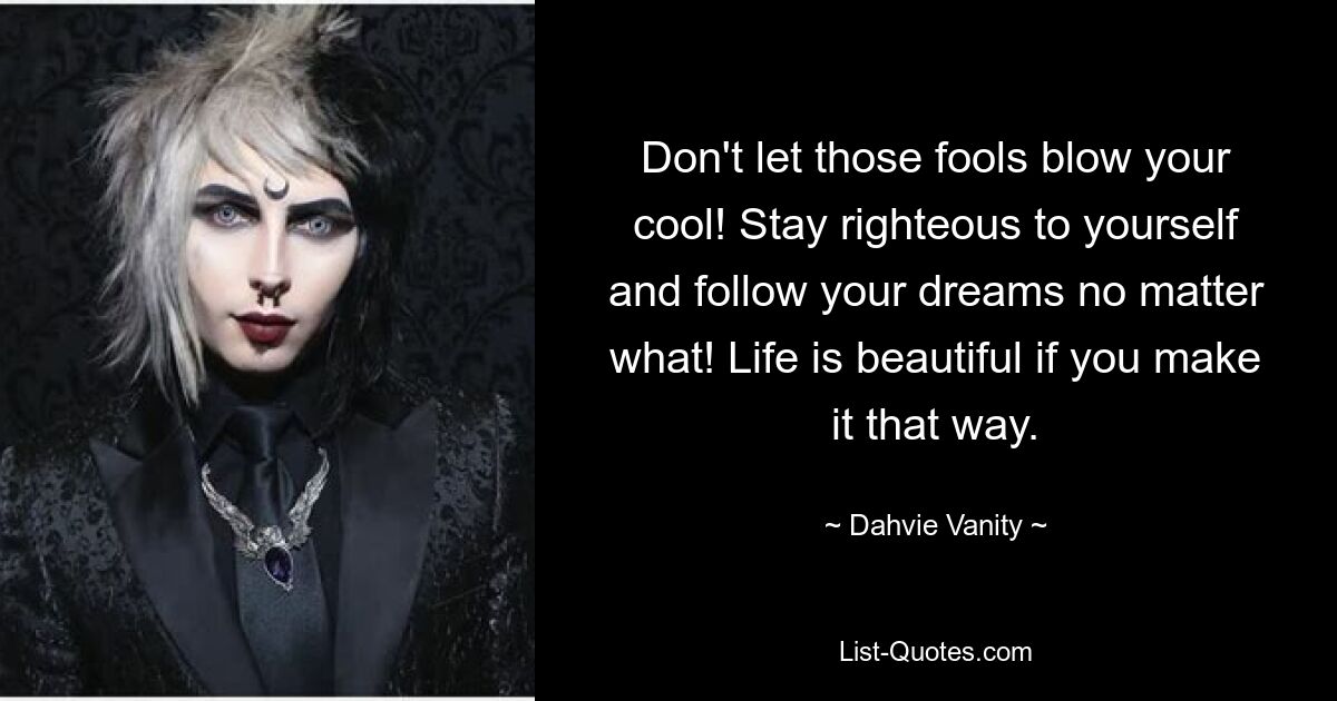 Don't let those fools blow your cool! Stay righteous to yourself and follow your dreams no matter what! Life is beautiful if you make it that way. — © Dahvie Vanity