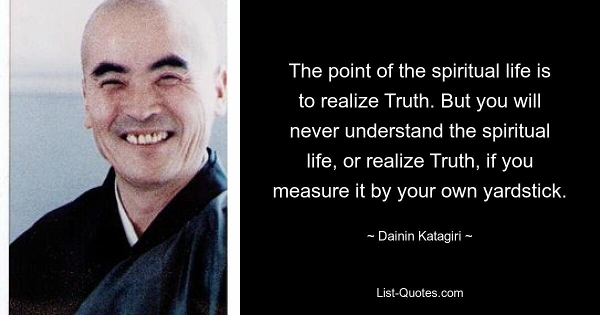 The point of the spiritual life is to realize Truth. But you will never understand the spiritual life, or realize Truth, if you measure it by your own yardstick. — © Dainin Katagiri