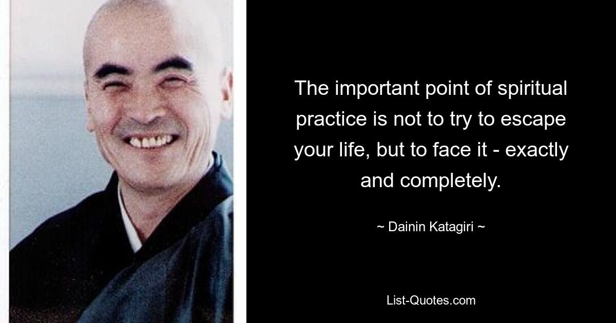 The important point of spiritual practice is not to try to escape your life, but to face it - exactly and completely. — © Dainin Katagiri