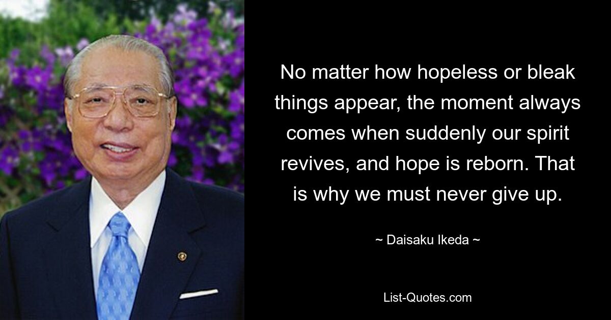 No matter how hopeless or bleak things appear, the moment always comes when suddenly our spirit revives, and hope is reborn. That is why we must never give up. — © Daisaku Ikeda