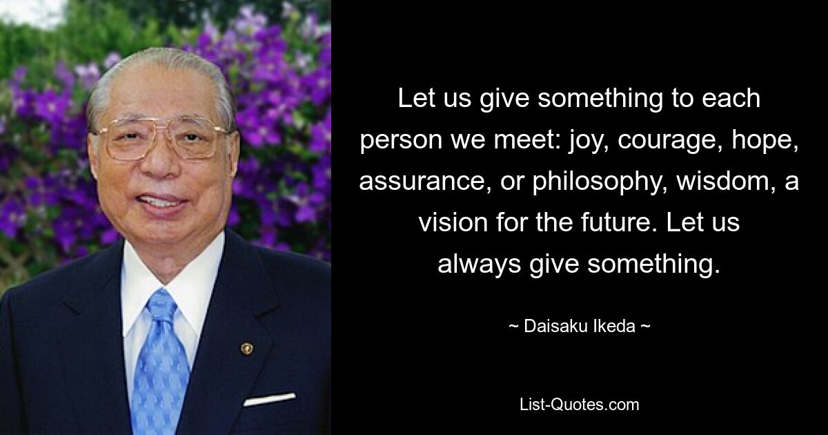 Let us give something to each person we meet: joy, courage, hope, assurance, or philosophy, wisdom, a vision for the future. Let us always give something. — © Daisaku Ikeda