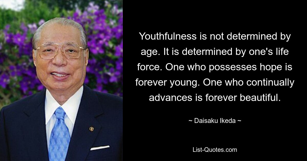 Youthfulness is not determined by age. It is determined by one's life force. One who possesses hope is forever young. One who continually advances is forever beautiful. — © Daisaku Ikeda