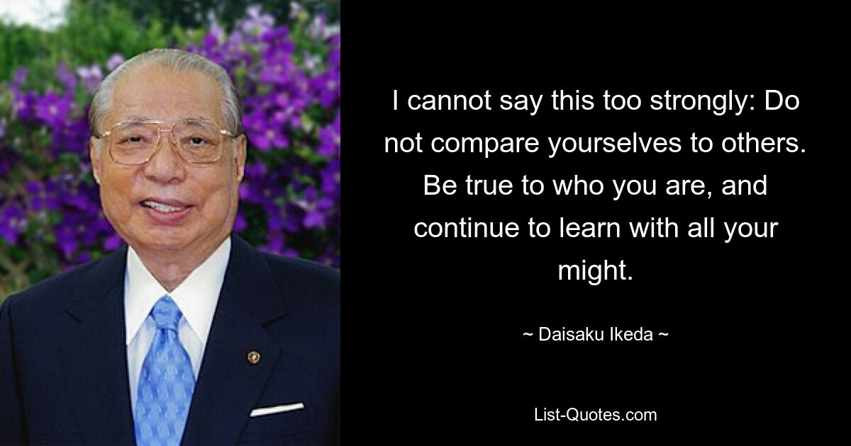 I cannot say this too strongly: Do not compare yourselves to others. Be true to who you are, and continue to learn with all your might. — © Daisaku Ikeda