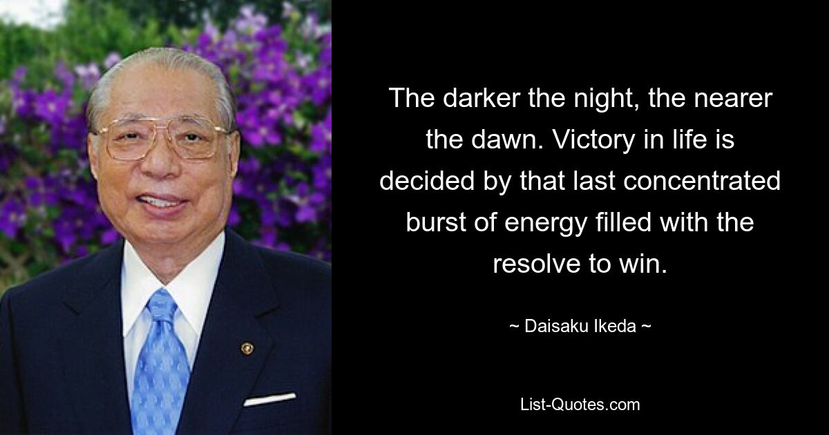 The darker the night, the nearer the dawn. Victory in life is decided by that last concentrated burst of energy filled with the resolve to win. — © Daisaku Ikeda