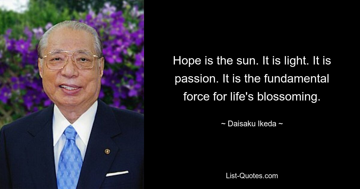 Hope is the sun. It is light. It is passion. It is the fundamental force for life's blossoming. — © Daisaku Ikeda