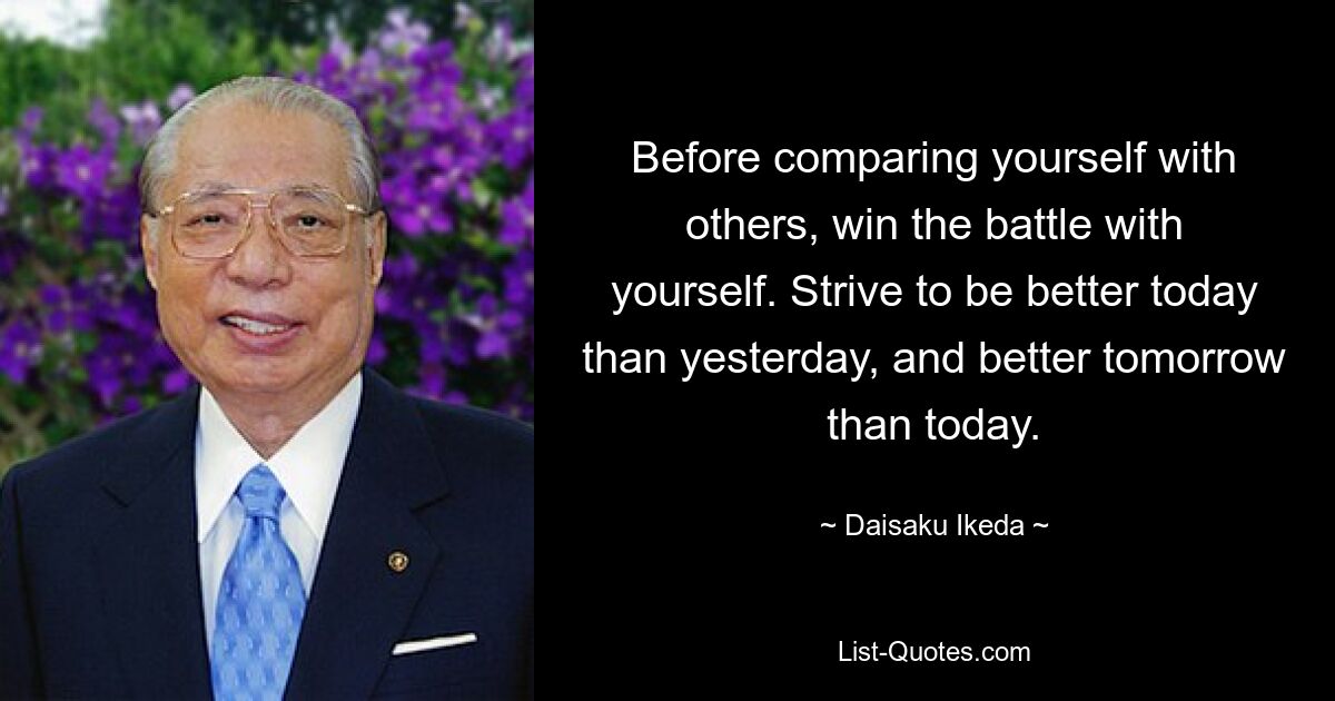 Before comparing yourself with others, win the battle with yourself. Strive to be better today than yesterday, and better tomorrow than today. — © Daisaku Ikeda