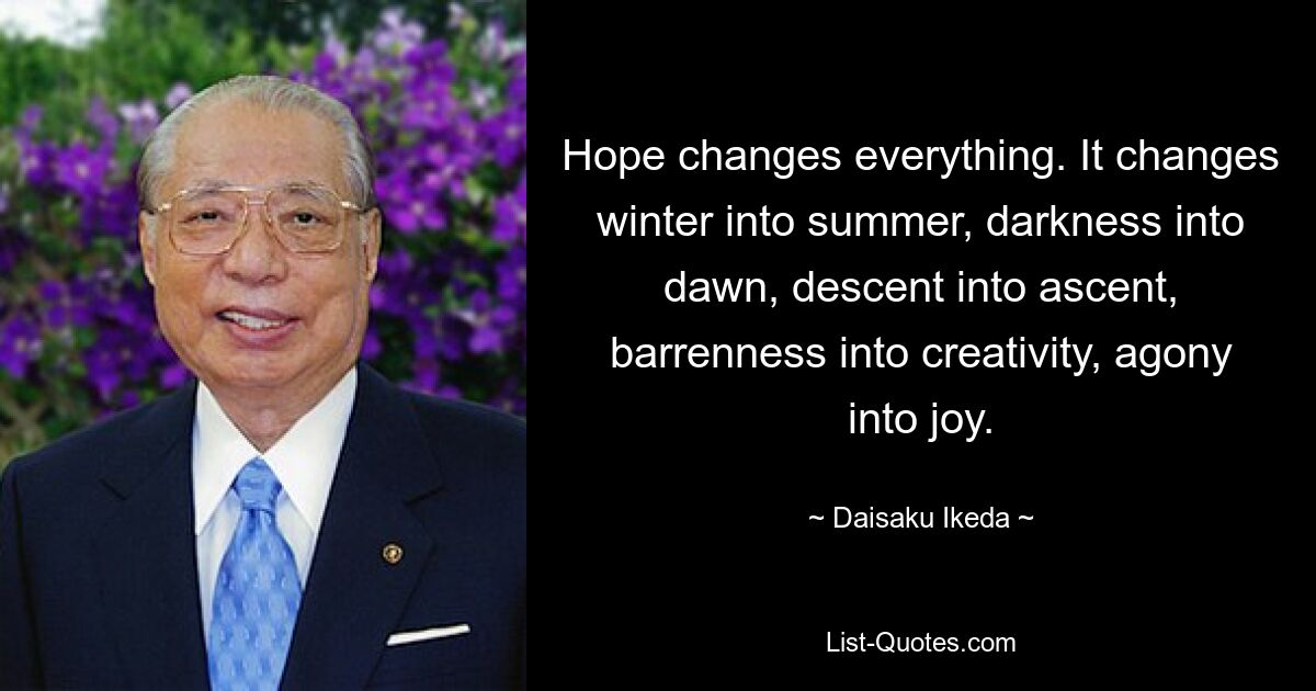 Hope changes everything. It changes winter into summer, darkness into dawn, descent into ascent, barrenness into creativity, agony into joy. — © Daisaku Ikeda