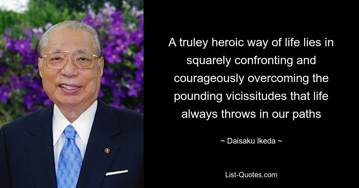 A truley heroic way of life lies in squarely confronting and courageously overcoming the pounding vicissitudes that life always throws in our paths — © Daisaku Ikeda