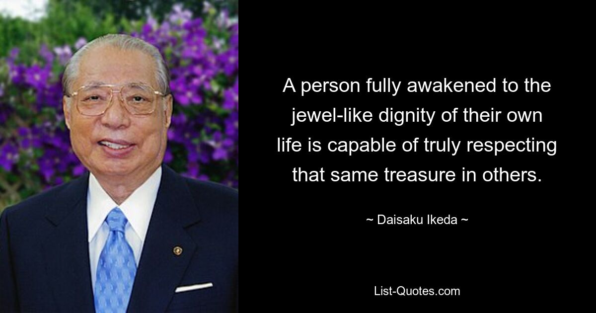 A person fully awakened to the jewel-like dignity of their own life is capable of truly respecting that same treasure in others. — © Daisaku Ikeda