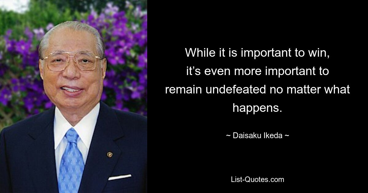 While it is important to win, it’s even more important to remain undefeated no matter what happens. — © Daisaku Ikeda