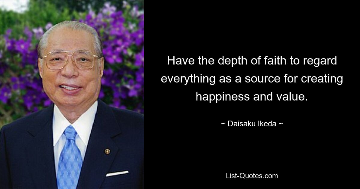 Have the depth of faith to regard everything as a source for creating happiness and value. — © Daisaku Ikeda