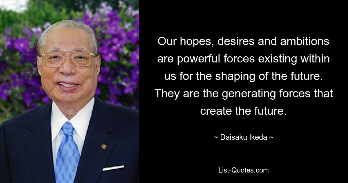 Our hopes, desires and ambitions are powerful forces existing within us for the shaping of the future. They are the generating forces that create the future. — © Daisaku Ikeda