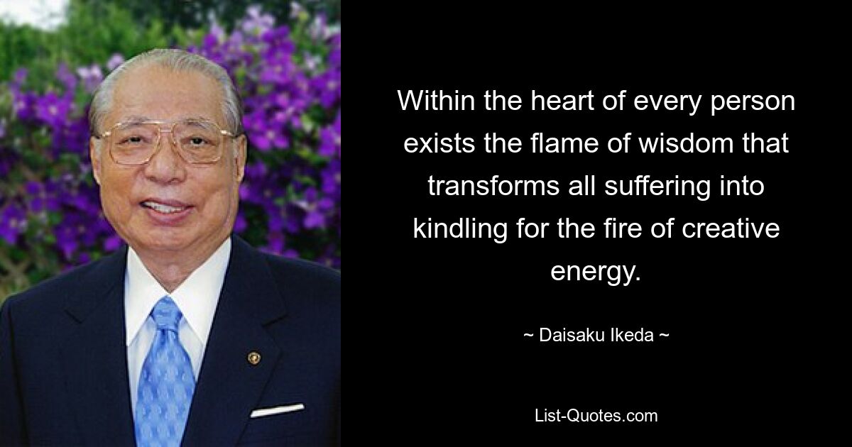 Within the heart of every person exists the flame of wisdom that transforms all suffering into kindling for the fire of creative energy. — © Daisaku Ikeda