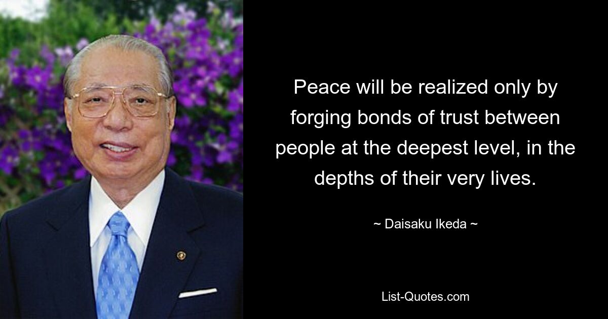 Peace will be realized only by forging bonds of trust between people at the deepest level, in the depths of their very lives. — © Daisaku Ikeda