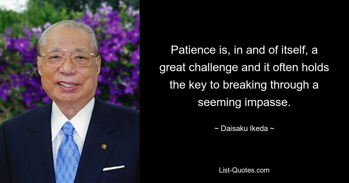 Patience is, in and of itself, a great challenge and it often holds the key to breaking through a seeming impasse. — © Daisaku Ikeda