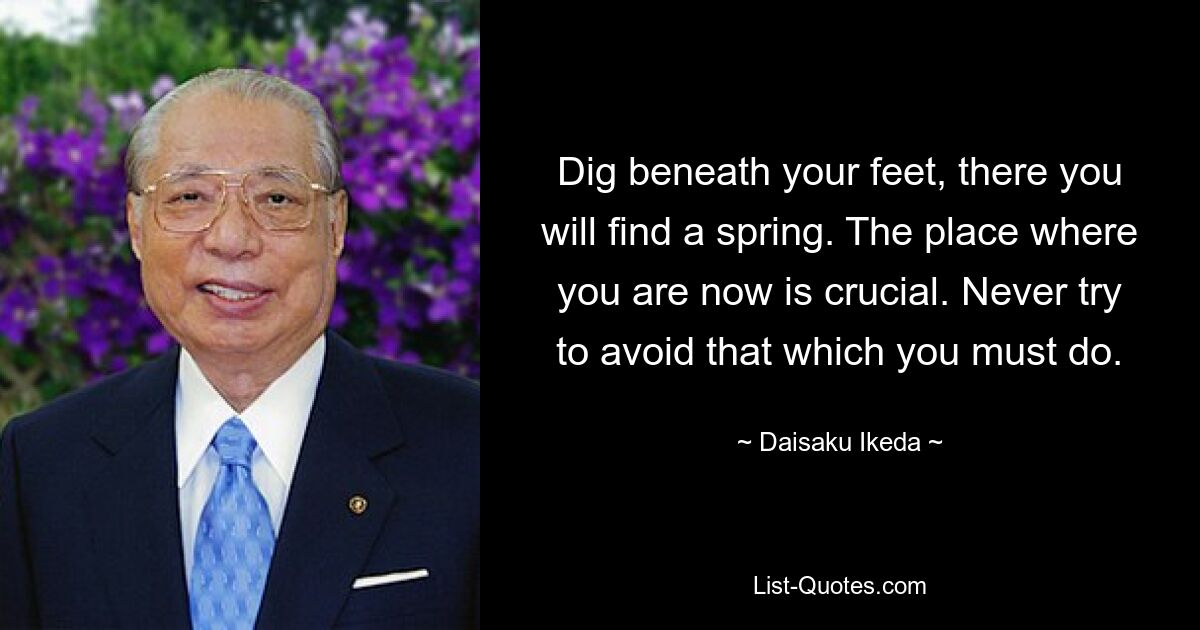 Dig beneath your feet, there you will find a spring. The place where you are now is crucial. Never try to avoid that which you must do. — © Daisaku Ikeda