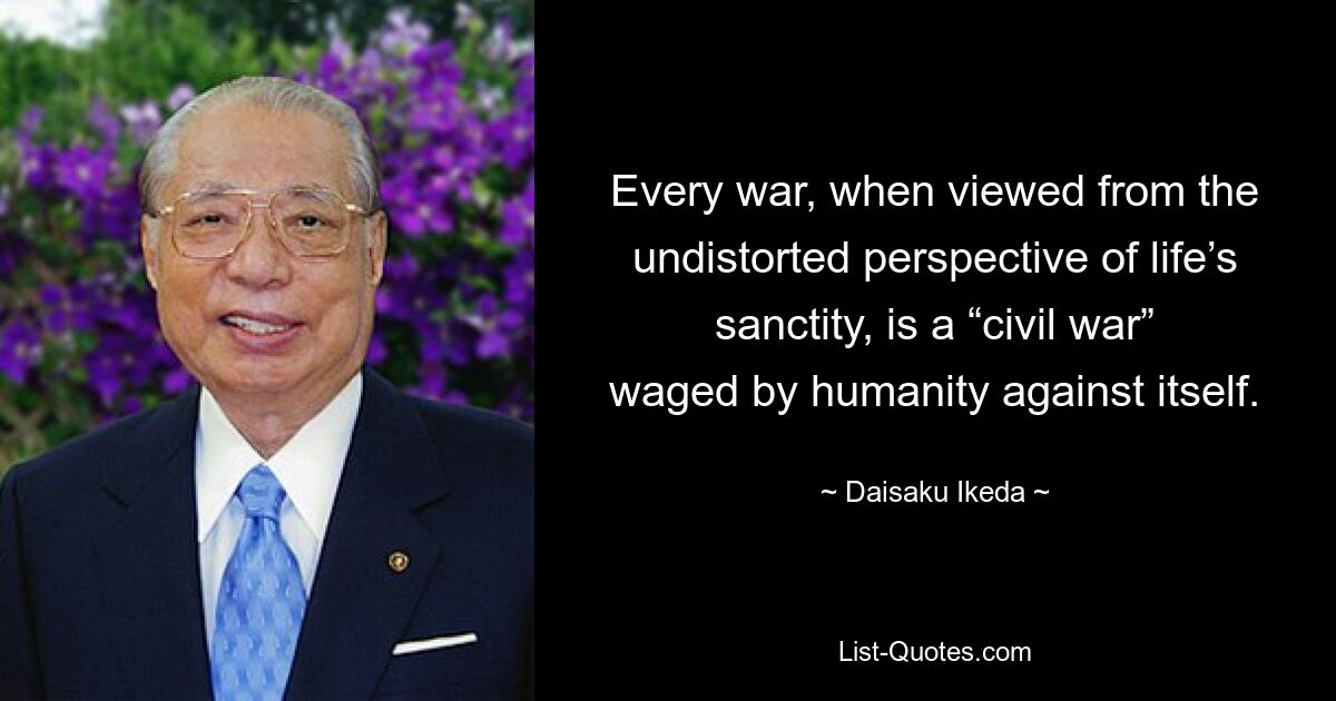 Every war, when viewed from the undistorted perspective of life’s sanctity, is a “civil war” waged by humanity against itself. — © Daisaku Ikeda