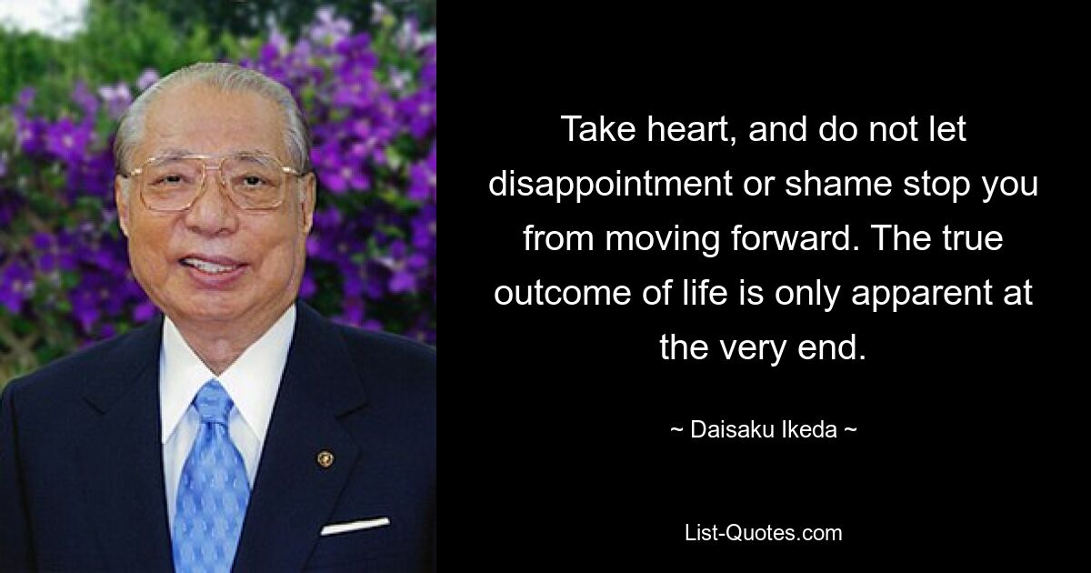 Take heart, and do not let disappointment or shame stop you from moving forward. The true outcome of life is only apparent at the very end. — © Daisaku Ikeda